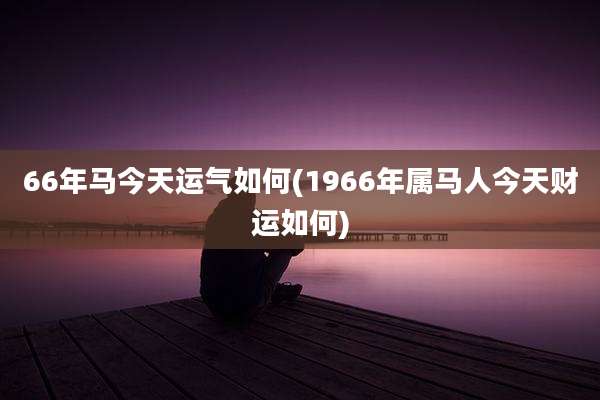 66年马今天运气如何(1966年属马人今天财运如何)