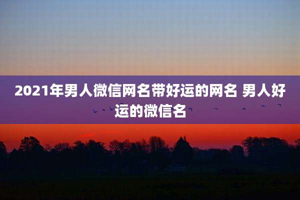 2021年男人微信网名带好运的网名 男人好运的微信名