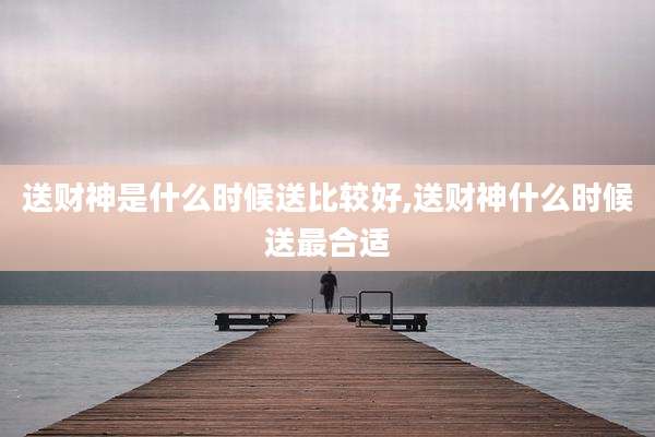 送财神是什么时候送比较好,送财神什么时候送最合适