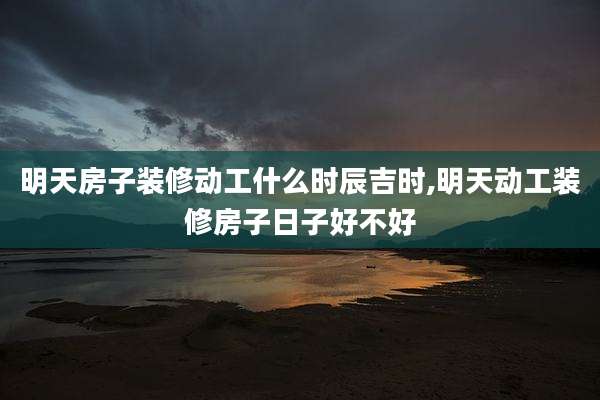明天房子装修动工什么时辰吉时,明天动工装修房子日子好不好