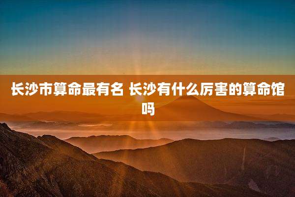 长沙市算命最有名 长沙有什么厉害的算命馆吗