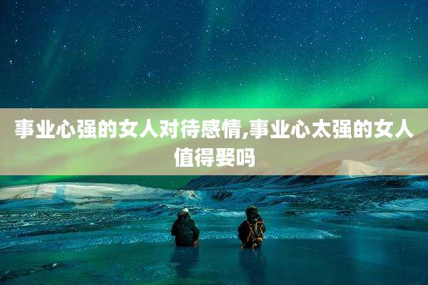 事业心强的女人对待感情,事业心太强的女人值得娶吗