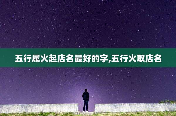 五行属火起店名最好的字,五行火取店名