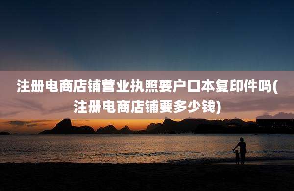 注册电商店铺营业执照要户口本复印件吗(注册电商店铺要多少钱)