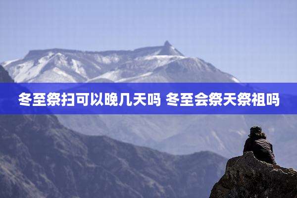 冬至祭扫可以晚几天吗 冬至会祭天祭祖吗