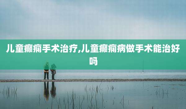 儿童癫痫手术治疗,儿童癫痫病做手术能治好吗