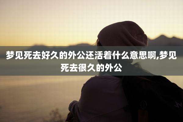 梦见死去好久的外公还活着什么意思啊,梦见死去很久的外公