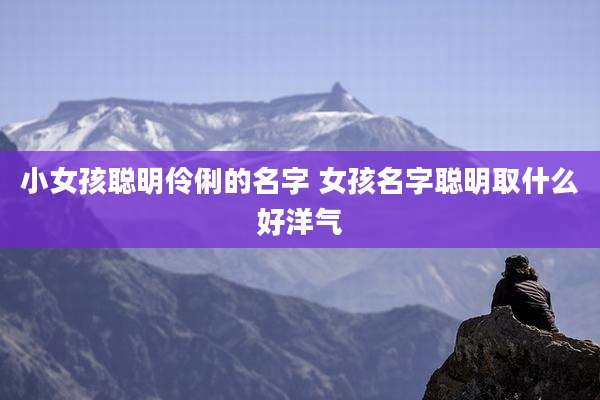 小女孩聪明伶俐的名字 女孩名字聪明取什么好洋气