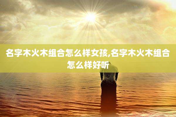 名字木火木组合怎么样女孩,名字木火木组合怎么样好听