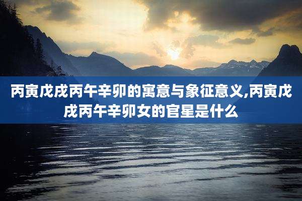 丙寅戊戌丙午辛卯的寓意与象征意义,丙寅戊戌丙午辛卯女的官星是什么