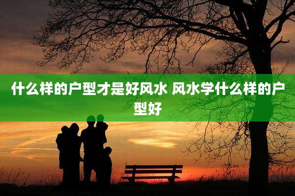 什么样的户型才是好风水 风水学什么样的户型好