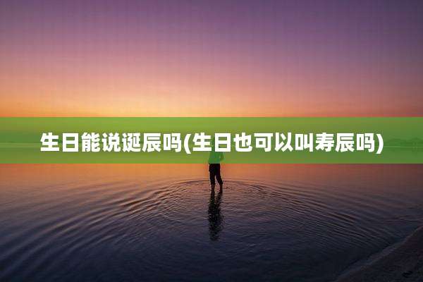 生日能说诞辰吗(生日也可以叫寿辰吗)