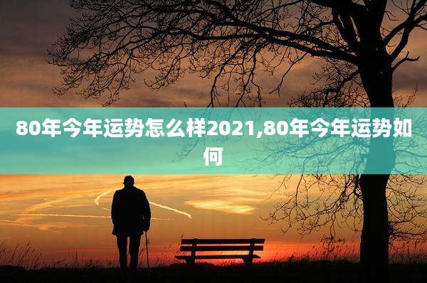 80年今年运势怎么样2021,80年今年运势如何