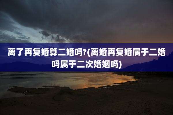离了再复婚算二婚吗?(离婚再复婚属于二婚吗属于二次婚姻吗)