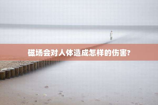 磁场会对人体造成怎样的伤害?