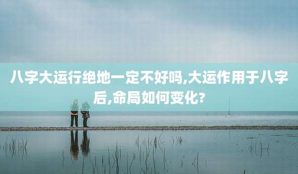 八字大运行绝地一定不好吗,大运作用于八字后,命局如何变化?