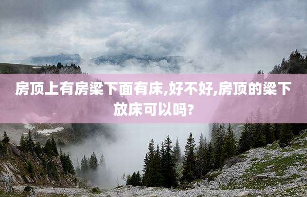 房顶上有房梁下面有床,好不好,房顶的梁下放床可以吗?