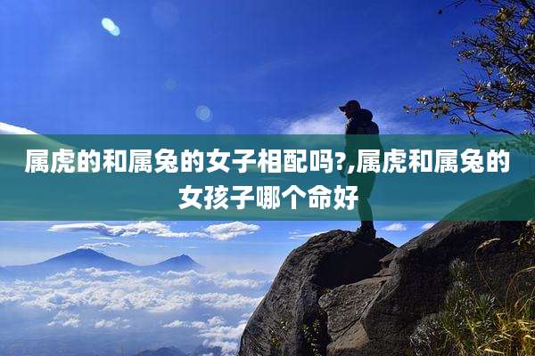 属虎的和属兔的女子相配吗?,属虎和属兔的女孩子哪个命好