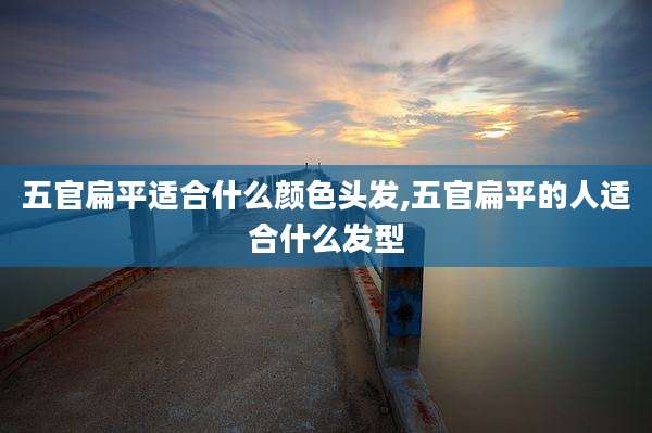 五官扁平适合什么颜色头发,五官扁平的人适合什么发型