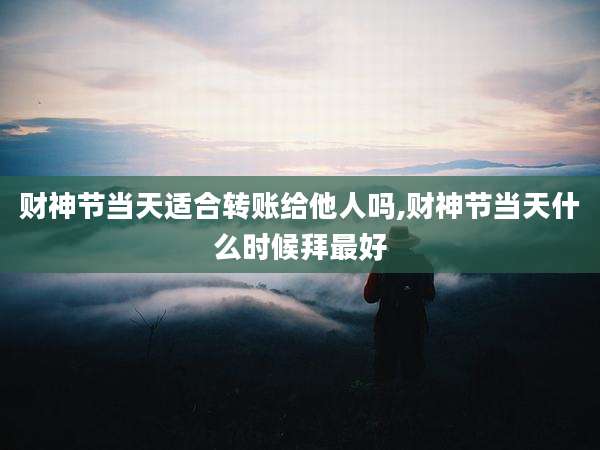 财神节当天适合转账给他人吗,财神节当天什么时候拜最好