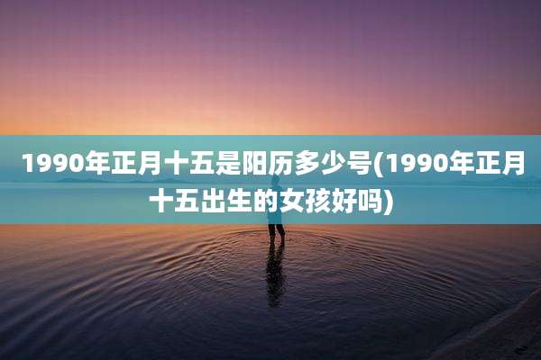 1990年正月十五是阳历多少号(1990年正月十五出生的女孩好吗)