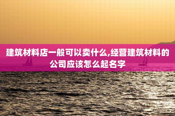 建筑材料店一般可以卖什么,经营建筑材料的公司应该怎么起名字
