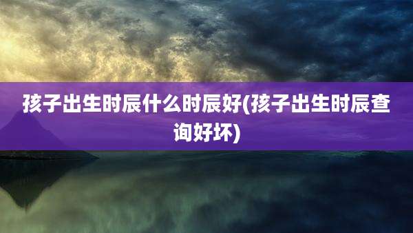 孩子出生时辰什么时辰好(孩子出生时辰查询好坏)