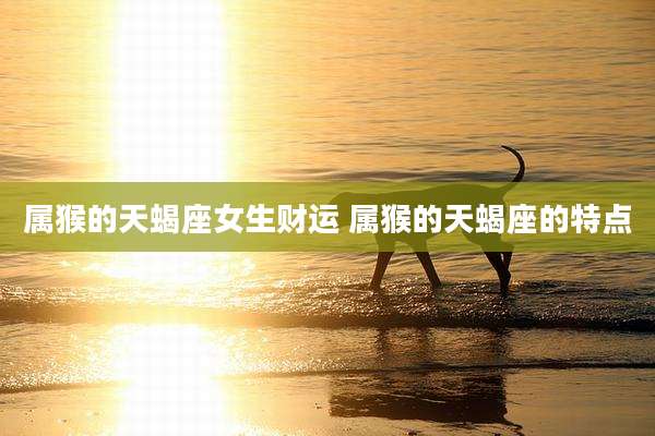 属猴的天蝎座女生财运 属猴的天蝎座的特点