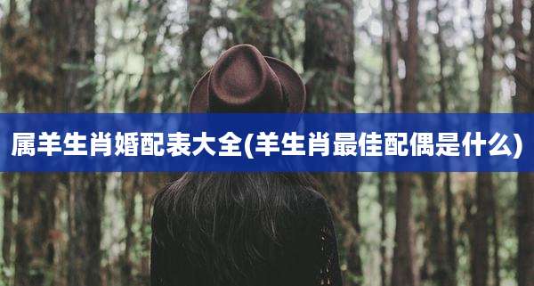 属羊生肖婚配表大全(羊生肖最佳配偶是什么)