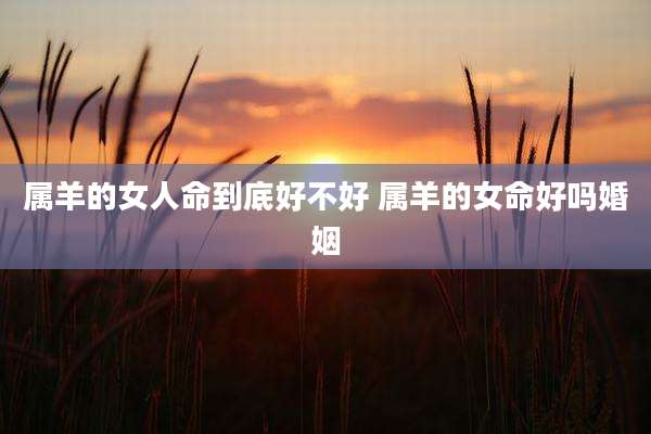 属羊的女人命到底好不好 属羊的女命好吗婚姻