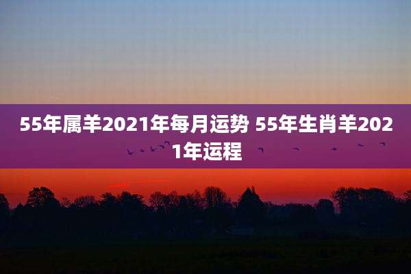 55年属羊2021年每月运势 55年生肖羊2021年运程