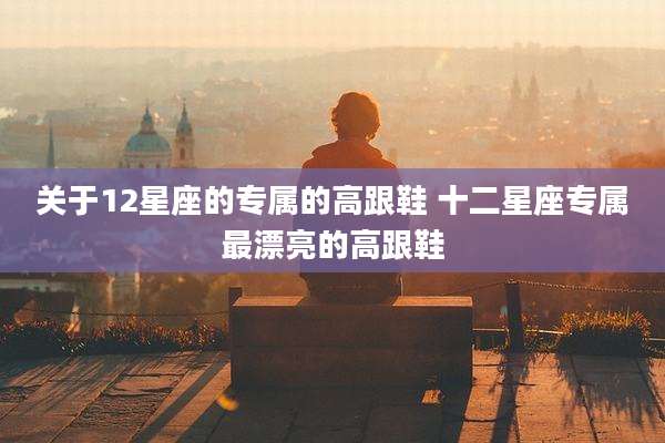关于12星座的专属的高跟鞋 十二星座专属最漂亮的高跟鞋
