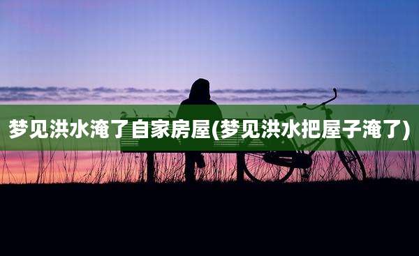梦见洪水淹了自家房屋(梦见洪水把屋子淹了)