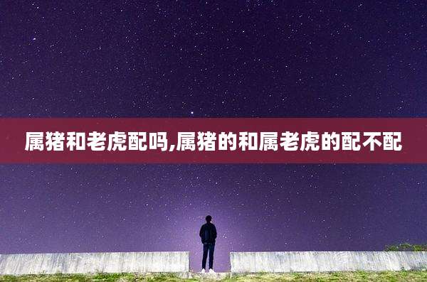 属猪和老虎配吗,属猪的和属老虎的配不配