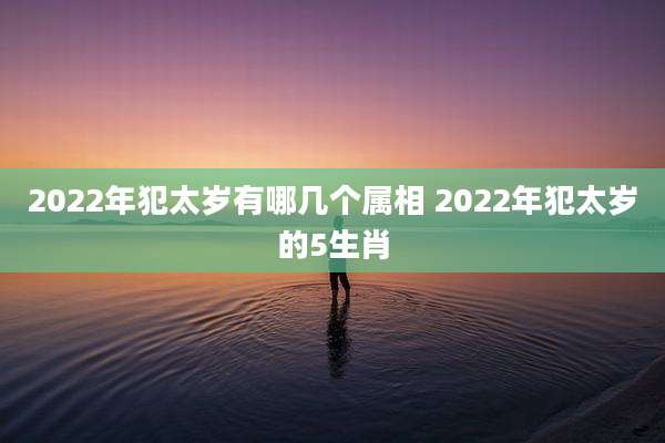 2022年犯太岁有哪几个属相 2022年犯太岁的5生肖