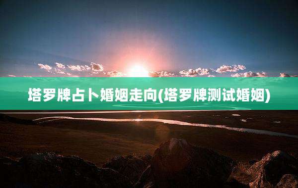 塔罗牌占卜婚姻走向(塔罗牌测试婚姻)