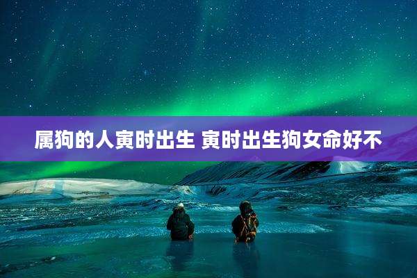 属狗的人寅时出生 寅时出生狗女命好不
