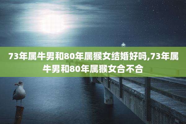 73年属牛男和80年属猴女结婚好吗,73年属牛男和80年属猴女合不合
