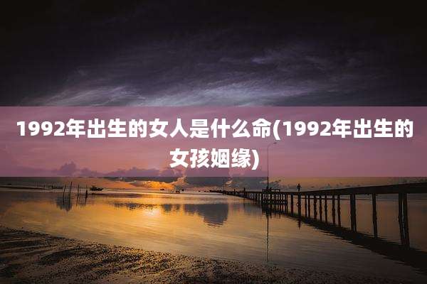 1992年出生的女人是什么命(1992年出生的女孩姻缘)