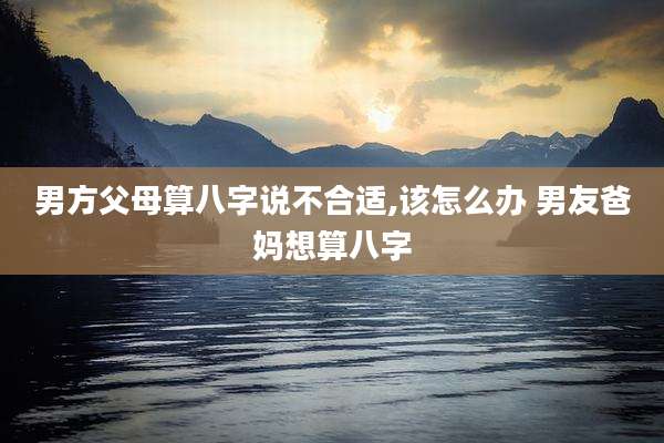 男方父母算八字说不合适,该怎么办 男友爸妈想算八字