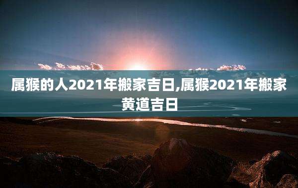 属猴的人2021年搬家吉日,属猴2021年搬家黄道吉日