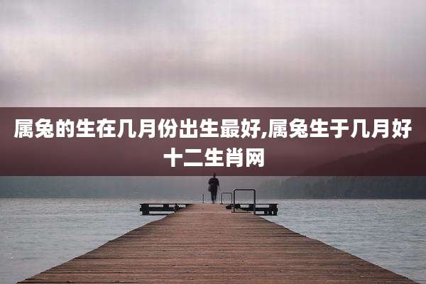 属兔的生在几月份出生最好,属兔生于几月好十二生肖网
