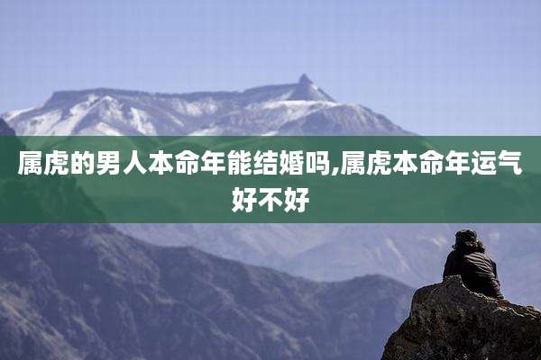 属虎的男人本命年能结婚吗,属虎本命年运气好不好