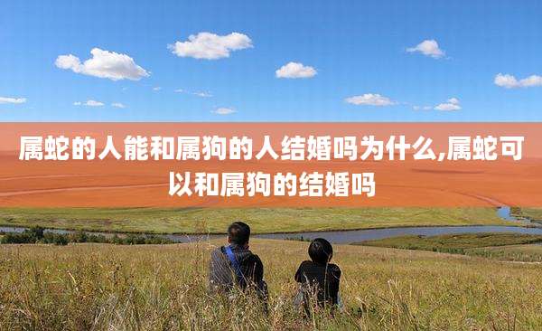 属蛇的人能和属狗的人结婚吗为什么,属蛇可以和属狗的结婚吗