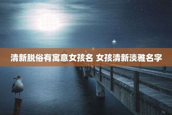 清新脱俗有寓意女孩名 女孩清新淡雅名字