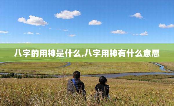 八字的用神是什么,八字用神有什么意思