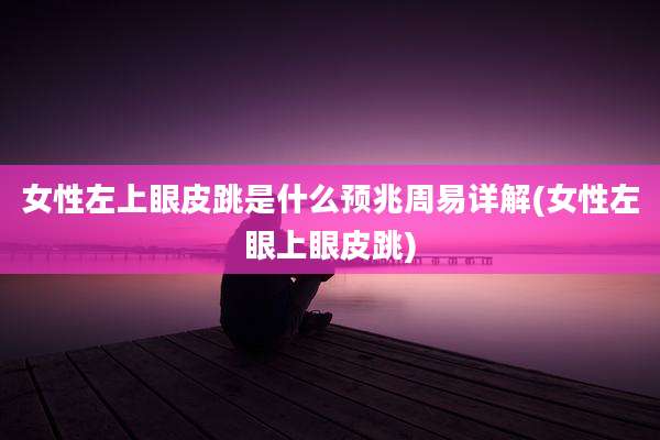 女性左上眼皮跳是什么预兆周易详解(女性左眼上眼皮跳)