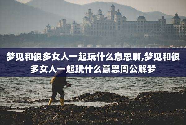 梦见和很多女人一起玩什么意思啊,梦见和很多女人一起玩什么意思周公解梦