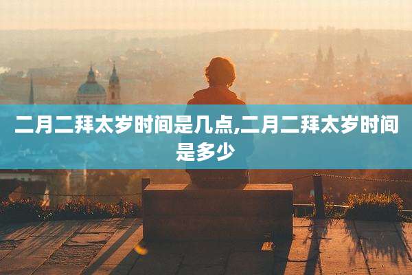 二月二拜太岁时间是几点,二月二拜太岁时间是多少