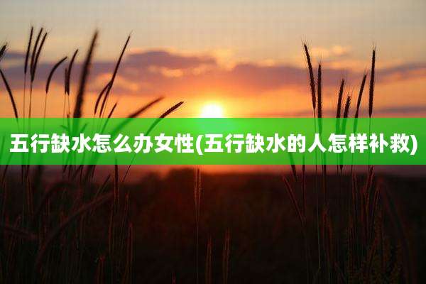 五行缺水怎么办女性(五行缺水的人怎样补救)